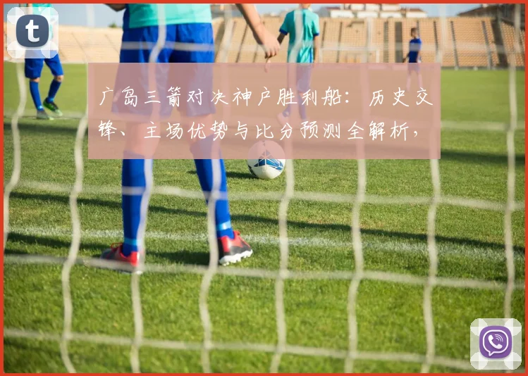 广岛三箭对决神户胜利船:历史交锋、主场优势与比分预测全解析,助你看懂两队争胜关键