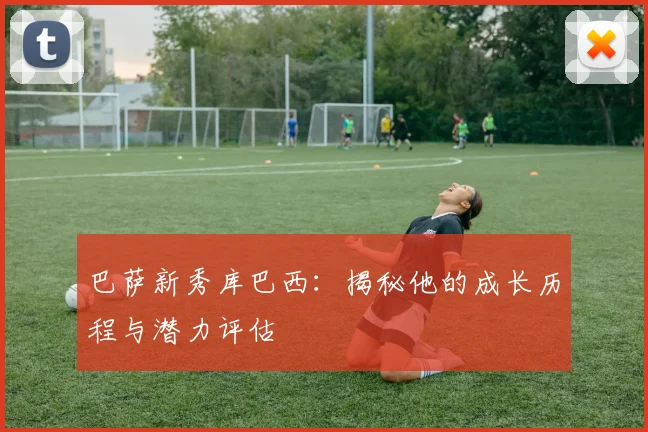 巴萨新秀库巴西:揭秘他的成长历程与潜力评估