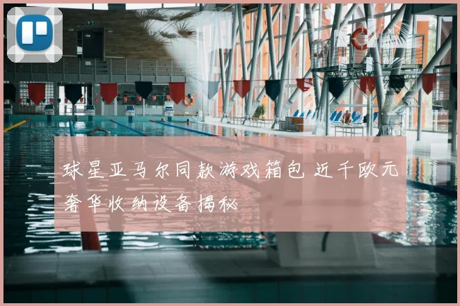 球星亚马尔同款游戏箱包 近千欧元奢华收纳设备揭秘