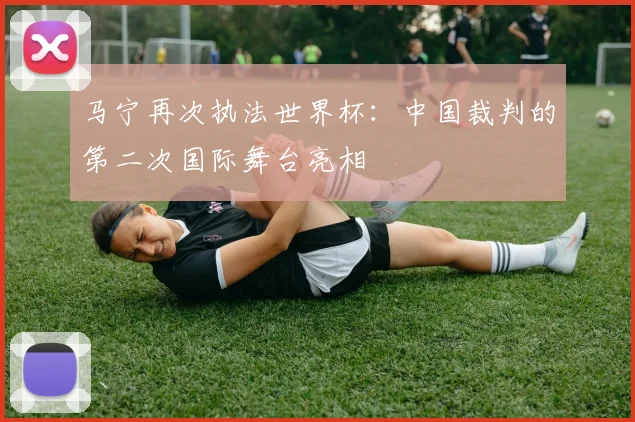 马宁再次执法世界杯：中国裁判的第二次国际舞台亮相