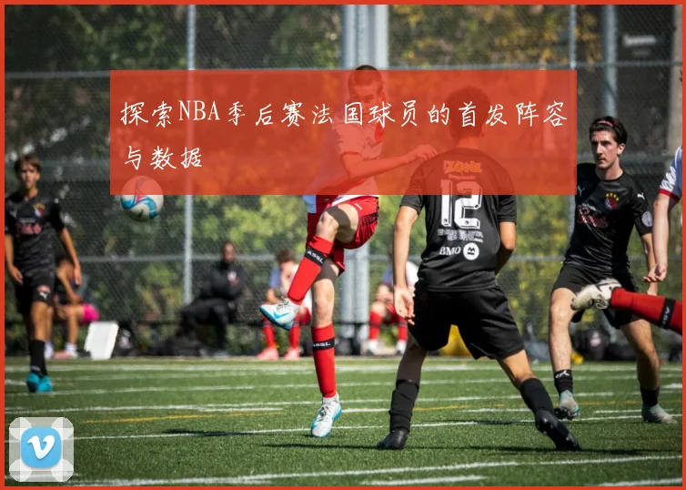 探索NBA季后赛法国球员的首发阵容与数据
