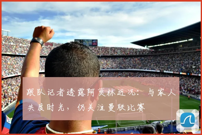 跟队记者透露阿莫林近况：与家人共度时光，仍关注曼联比赛