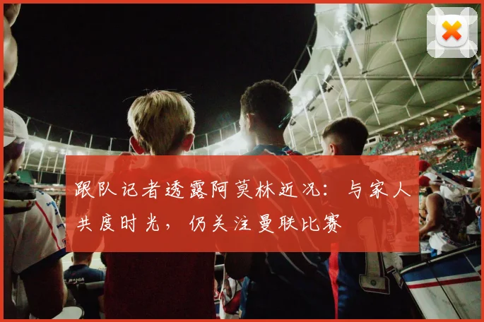 跟队记者透露阿莫林近况:与家人共度时光,仍关注曼联比赛