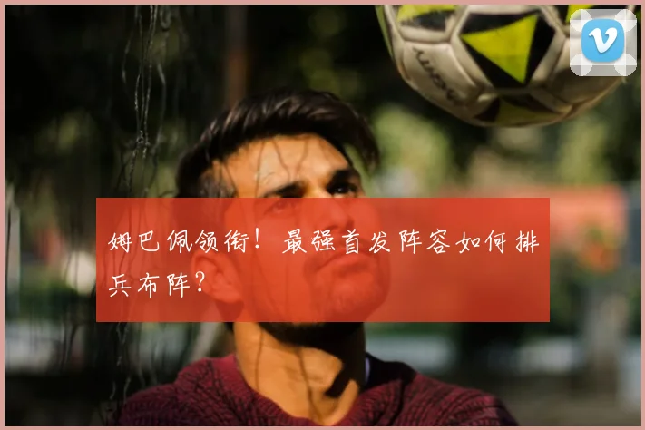 姆巴佩领衔!最强首发阵容如何排兵布阵?