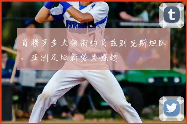 肖穆罗多夫领衔的乌兹别克斯坦队,亚洲足坛新势力崛起