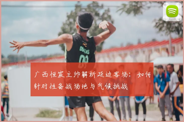 广西恒宸主帅解析延边客场：如何针对性备战场地与气候挑战