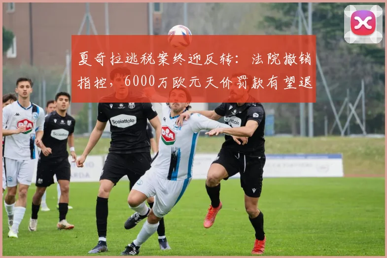 夏奇拉逃税案终迎反转:法院撤销指控,6000万欧元天价罚款有望退还