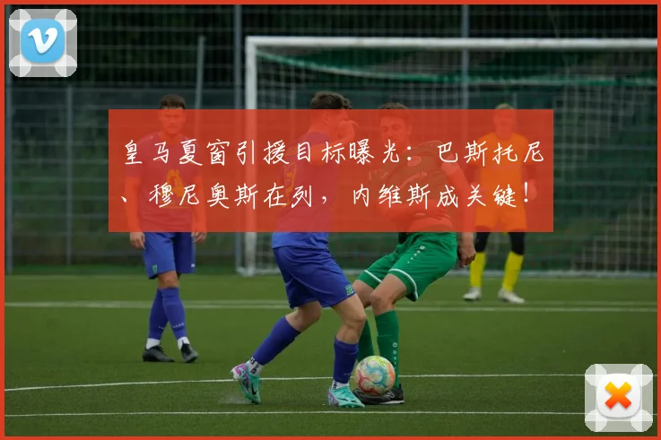 皇马夏窗引援目标曝光:巴斯托尼、穆尼奥斯在列,内维斯成关键!