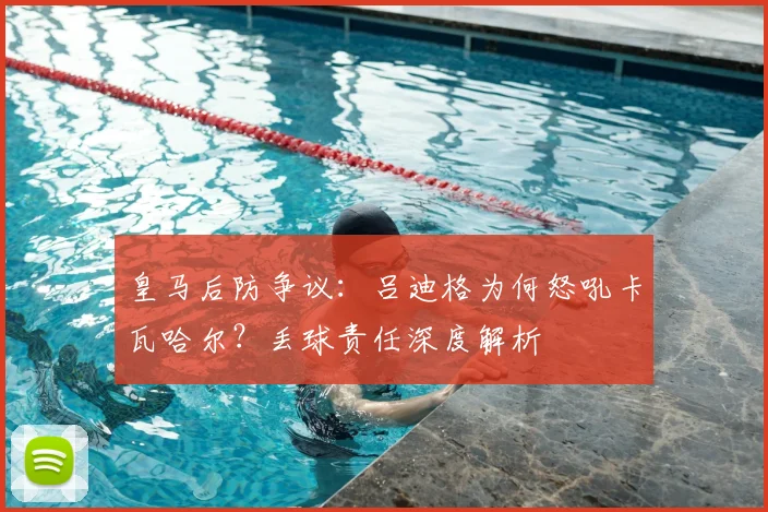皇马后防争议:吕迪格为何怒吼卡瓦哈尔?丢球责任深度解析