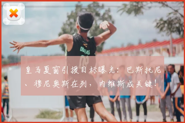 皇马夏窗引援目标曝光:巴斯托尼、穆尼奥斯在列,内维斯成关键!