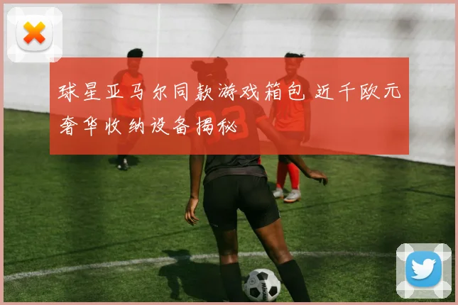 球星亚马尔同款游戏箱包 近千欧元奢华收纳设备揭秘